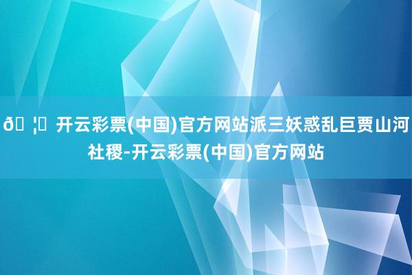 🦄开云彩票(中国)官方网站派三妖惑乱巨贾山河社稷-开云彩票(中国)官方网站