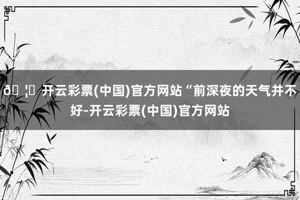🦄开云彩票(中国)官方网站“前深夜的天气并不好-开云彩票(中国)官方网站
