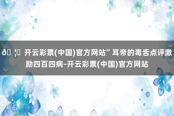 🦄开云彩票(中国)官方网站”耳帝的毒舌点评激励四百四病-开云彩票(中国)官方网站