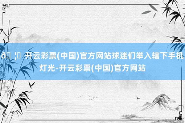🦄开云彩票(中国)官方网站球迷们举入辖下手机灯光-开云彩票(中国)官方网站