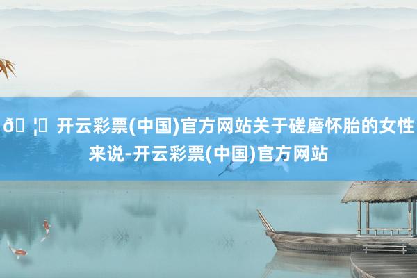 🦄开云彩票(中国)官方网站关于磋磨怀胎的女性来说-开云彩票(中国)官方网站