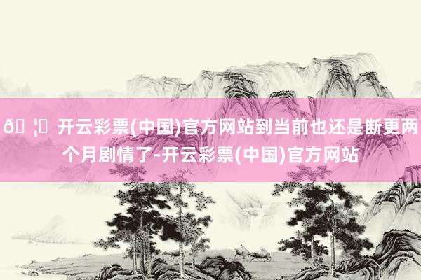 🦄开云彩票(中国)官方网站到当前也还是断更两个月剧情了-开云彩票(中国)官方网站