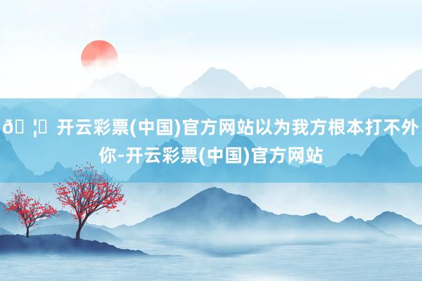 🦄开云彩票(中国)官方网站以为我方根本打不外你-开云彩票(中国)官方网站