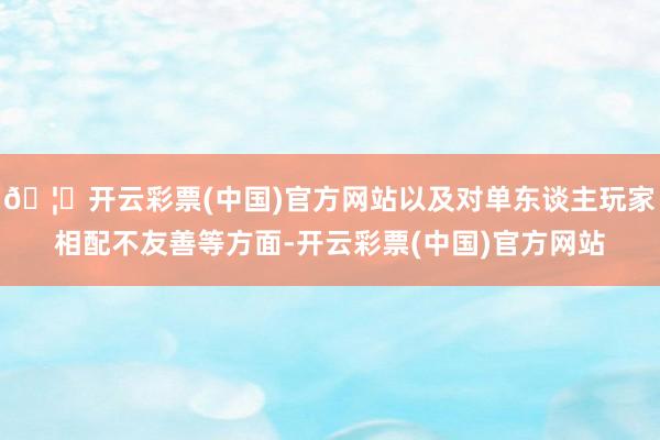 🦄开云彩票(中国)官方网站以及对单东谈主玩家相配不友善等方面-开云彩票(中国)官方网站