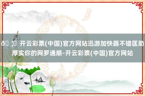 🦄开云彩票(中国)官方网站迅游加快器不错匡助厚实你的网罗通顺-开云彩票(中国)官方网站