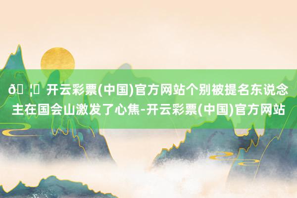 🦄开云彩票(中国)官方网站　　个别被提名东说念主在国会山激发了心焦-开云彩票(中国)官方网站