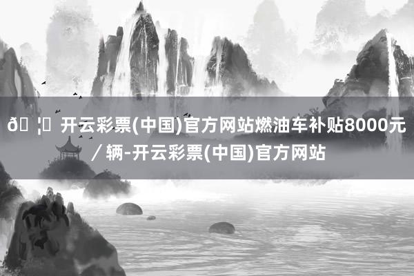 🦄开云彩票(中国)官方网站燃油车补贴8000元／辆-开云彩票(中国)官方网站