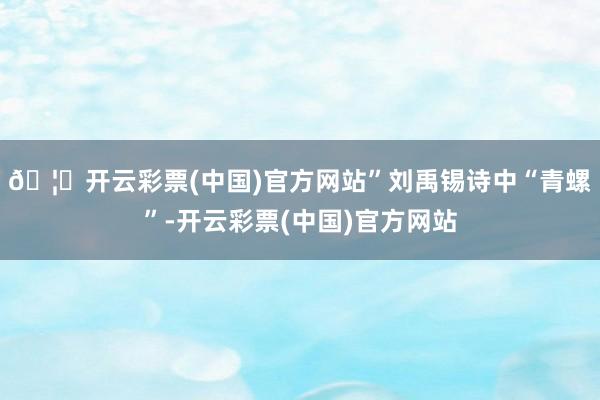 🦄开云彩票(中国)官方网站”刘禹锡诗中“青螺”-开云彩票(中国)官方网站