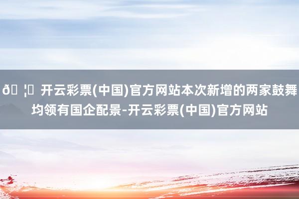 🦄开云彩票(中国)官方网站本次新增的两家鼓舞均领有国企配景-开云彩票(中国)官方网站
