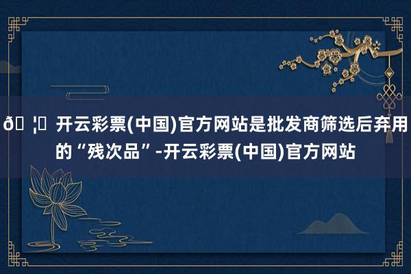 🦄开云彩票(中国)官方网站是批发商筛选后弃用的“残次品”-开云彩票(中国)官方网站