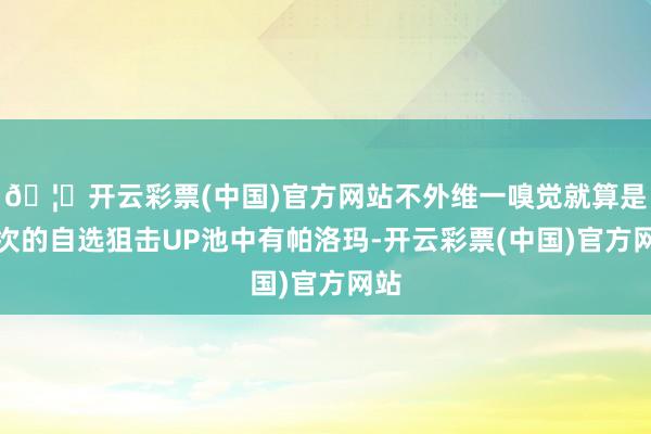 🦄开云彩票(中国)官方网站不外维一嗅觉就算是前次的自选狙击UP池中有帕洛玛-开云彩票(中国)官方网站