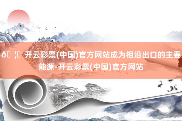 🦄开云彩票(中国)官方网站成为相沿出口的主要能源-开云彩票(中国)官方网站