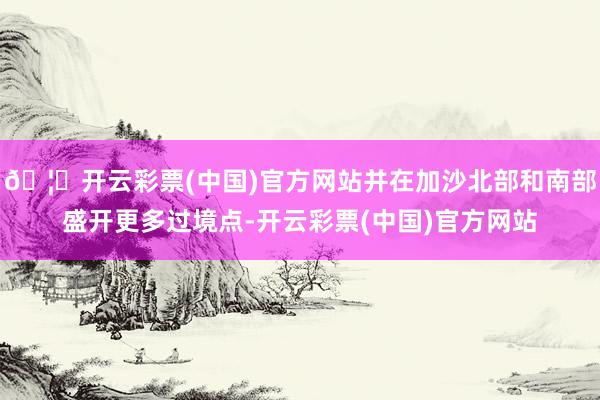 🦄开云彩票(中国)官方网站并在加沙北部和南部盛开更多过境点-开云彩票(中国)官方网站