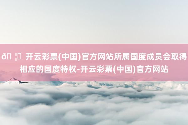 🦄开云彩票(中国)官方网站所属国度成员会取得相应的国度特权-开云彩票(中国)官方网站