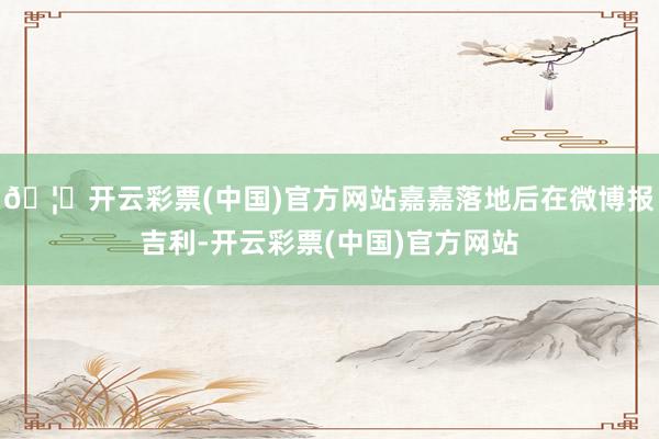 🦄开云彩票(中国)官方网站嘉嘉落地后在微博报吉利-开云彩票(中国)官方网站
