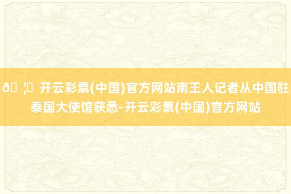 🦄开云彩票(中国)官方网站南王人记者从中国驻泰国大使馆获悉-开云彩票(中国)官方网站