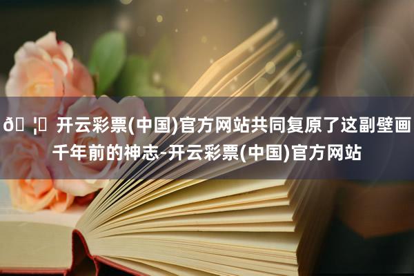 🦄开云彩票(中国)官方网站共同复原了这副壁画千年前的神志-开云彩票(中国)官方网站
