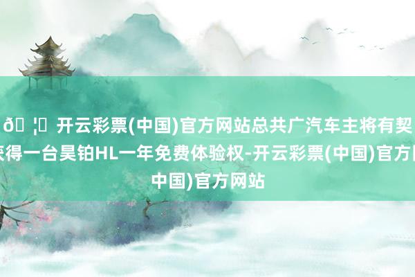 🦄开云彩票(中国)官方网站总共广汽车主将有契机获得一台昊铂HL一年免费体验权-开云彩票(中国)官方网站