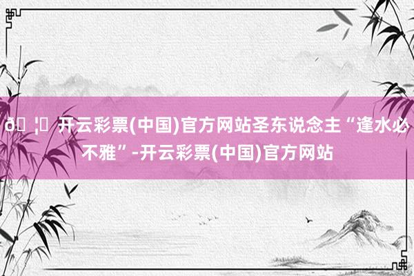 🦄开云彩票(中国)官方网站圣东说念主“逢水必不雅”-开云彩票(中国)官方网站