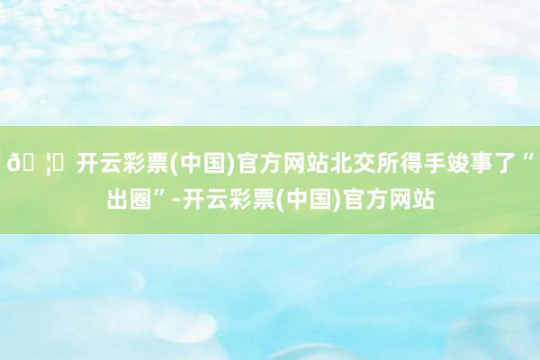 🦄开云彩票(中国)官方网站北交所得手竣事了“出圈”-开云彩票(中国)官方网站