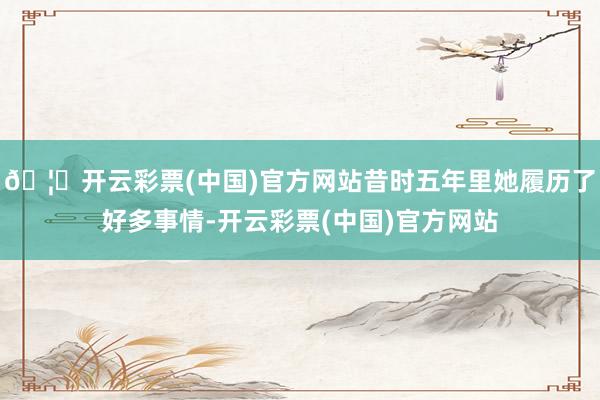 🦄开云彩票(中国)官方网站昔时五年里她履历了好多事情-开云彩票(中国)官方网站