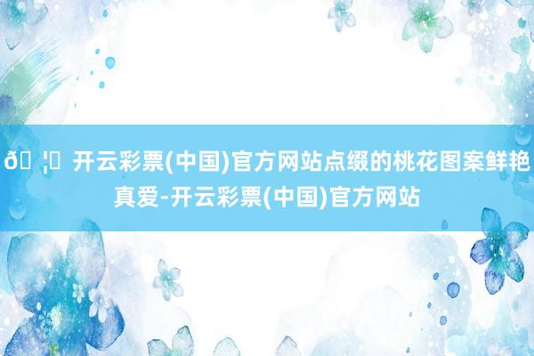 🦄开云彩票(中国)官方网站点缀的桃花图案鲜艳真爱-开云彩票(中国)官方网站