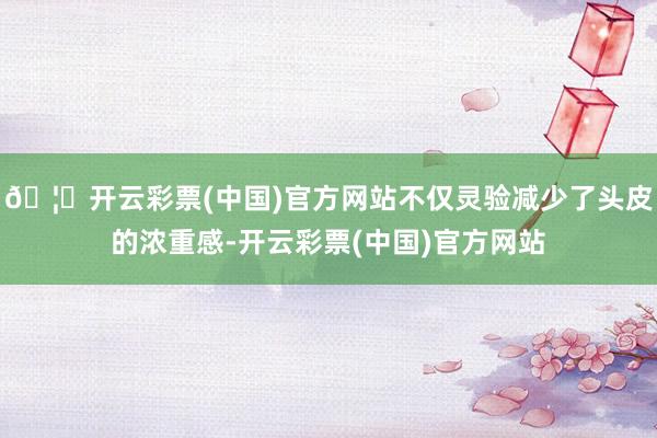 🦄开云彩票(中国)官方网站不仅灵验减少了头皮的浓重感-开云彩票(中国)官方网站