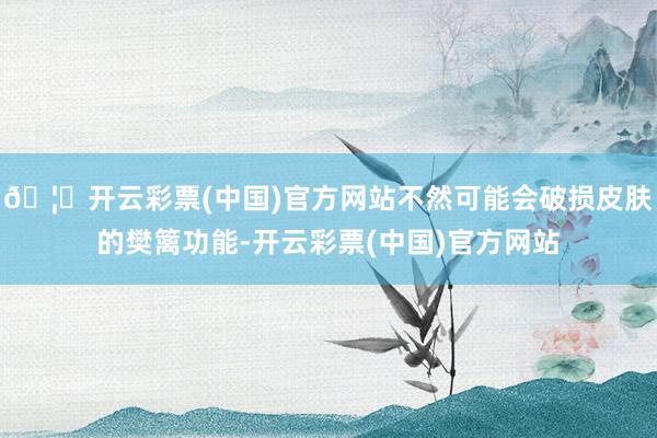 🦄开云彩票(中国)官方网站不然可能会破损皮肤的樊篱功能-开云彩票(中国)官方网站