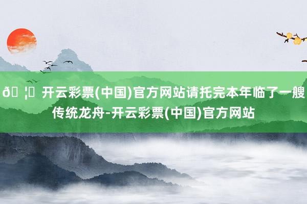 🦄开云彩票(中国)官方网站请托完本年临了一艘传统龙舟-开云彩票(中国)官方网站