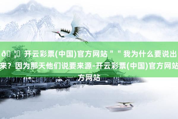 🦄开云彩票(中国)官方网站＂＂我为什么要说出来？因为那天他们说要来源-开云彩票(中国)官方网站