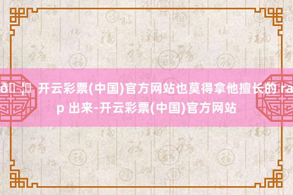 🦄开云彩票(中国)官方网站也莫得拿他擅长的 rap 出来-开云彩票(中国)官方网站