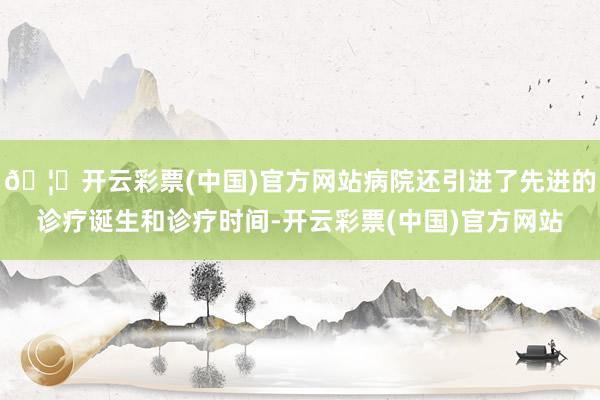🦄开云彩票(中国)官方网站病院还引进了先进的诊疗诞生和诊疗时间-开云彩票(中国)官方网站