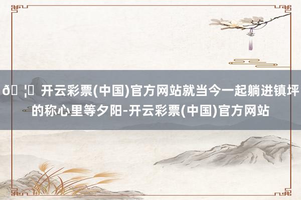 🦄开云彩票(中国)官方网站就当今一起躺进镇坪的称心里等夕阳-开云彩票(中国)官方网站