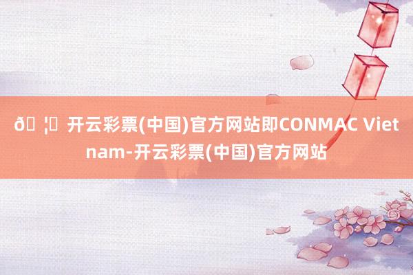 🦄开云彩票(中国)官方网站即CONMAC Vietnam-开云彩票(中国)官方网站