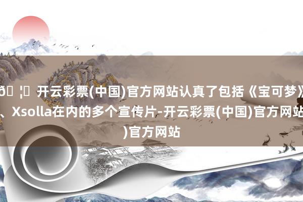 🦄开云彩票(中国)官方网站认真了包括《宝可梦》、Xsolla在内的多个宣传片-开云彩票(中国)官方网站
