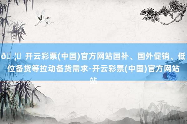 🦄开云彩票(中国)官方网站国补、国外促销、低位备货等拉动备货需求-开云彩票(中国)官方网站