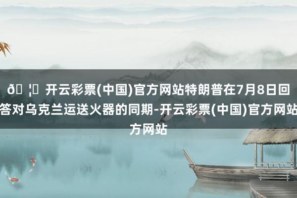 🦄开云彩票(中国)官方网站特朗普在7月8日回答对乌克兰运送火器的同期-开云彩票(中国)官方网站