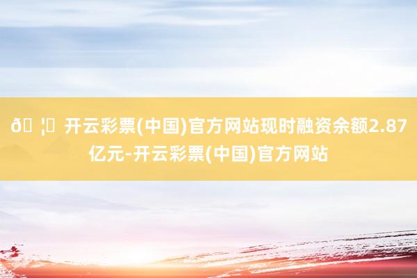 🦄开云彩票(中国)官方网站现时融资余额2.87亿元-开云彩票(中国)官方网站