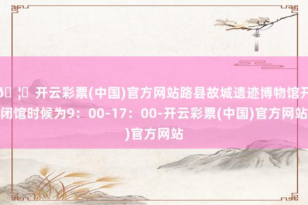 🦄开云彩票(中国)官方网站路县故城遗迹博物馆开闭馆时候为9：00-17：00-开云彩票(中国)官方网站