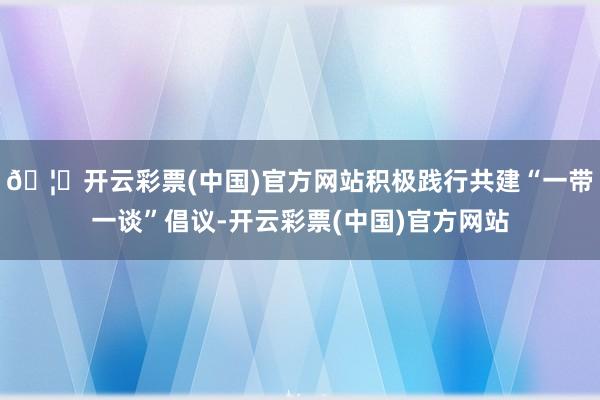 🦄开云彩票(中国)官方网站积极践行共建“一带一谈”倡议-开云彩票(中国)官方网站
