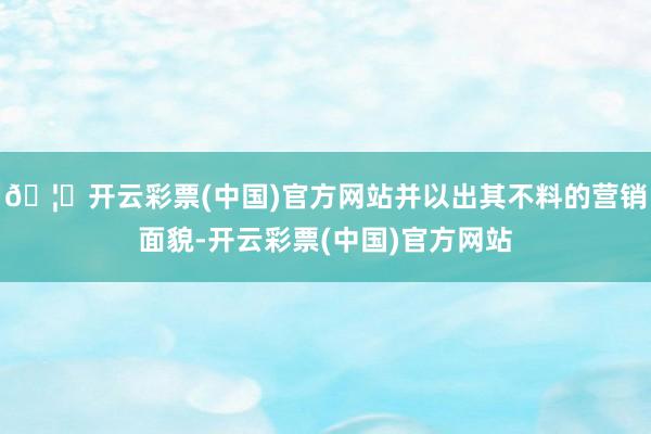 🦄开云彩票(中国)官方网站并以出其不料的营销面貌-开云彩票(中国)官方网站