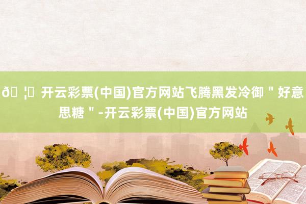 🦄开云彩票(中国)官方网站飞腾黑发冷御＂好意思糖＂-开云彩票(中国)官方网站