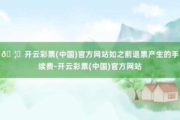 🦄开云彩票(中国)官方网站如之前退票产生的手续费-开云彩票(中国)官方网站