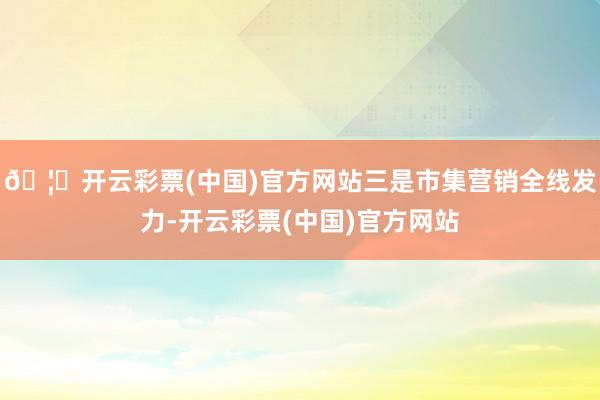 🦄开云彩票(中国)官方网站三是市集营销全线发力-开云彩票(中国)官方网站