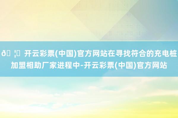 🦄开云彩票(中国)官方网站在寻找符合的充电桩加盟相助厂家进程中-开云彩票(中国)官方网站