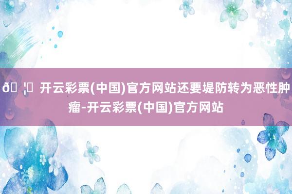 🦄开云彩票(中国)官方网站还要堤防转为恶性肿瘤-开云彩票(中国)官方网站