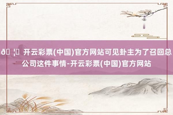 🦄开云彩票(中国)官方网站可见卦主为了召回总公司这件事情-开云彩票(中国)官方网站