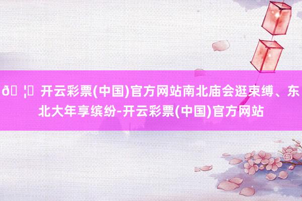 🦄开云彩票(中国)官方网站南北庙会逛束缚、东北大年享缤纷-开云彩票(中国)官方网站