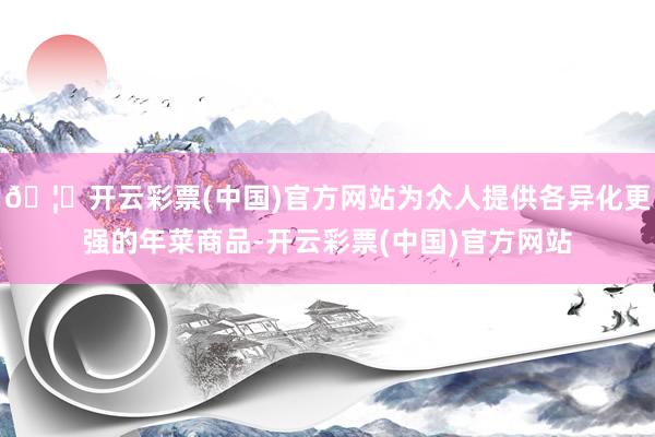 🦄开云彩票(中国)官方网站为众人提供各异化更强的年菜商品-开云彩票(中国)官方网站