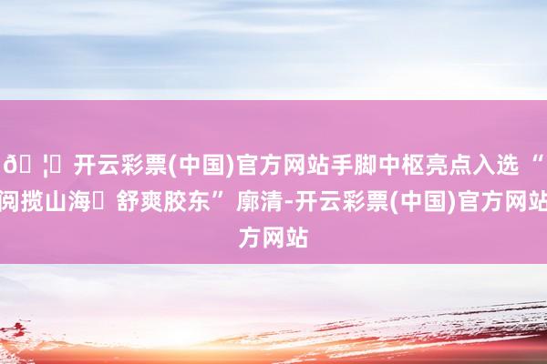 🦄开云彩票(中国)官方网站手脚中枢亮点入选 “阅揽山海・舒爽胶东” 廓清-开云彩票(中国)官方网站